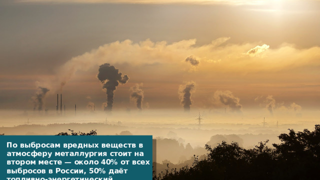 По выбросам вредных веществ в атмосферу металлургия стоит на втором месте — около 40% от всех выбросов в России, 50% даёт топливно-энергетический комплекс. 