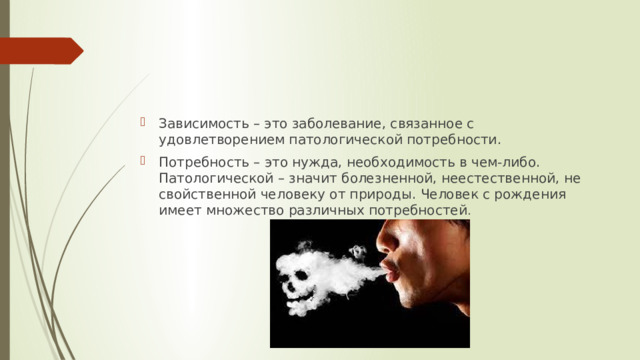 Зависимость – это заболевание, связанное с удовлетворением патологической потребности. Потребность – это нужда, необходимость в чем-либо. Патологической – значит болезненной, неестественной, не свойственной человеку от природы. Человек с рождения имеет множество различных потребностей . 