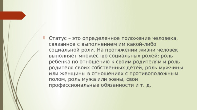 Статус – это определенное положение человека, связанное с выполнением им какой-либо социальной роли. На протяжении жизни человек выполняет множество социальных ролей: роль ребенка по отношению к своим родителям и роль родителя своих собственных детей, роль мужчины или женщины в отношениях с противоположным полом, роль мужа или жены, свои профессиональные обязанности и т. д. 