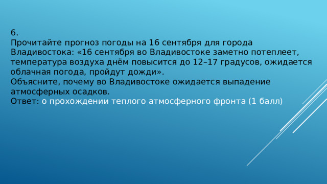 6. Прочитайте прогноз погоды на 16 сентября для города Владивостока: «16 сентября во Владивостоке заметно потеплеет, температура воздуха днём повысится до 12–17 градусов, ожидается облачная погода, пройдут дожди».  Объясните, почему во Владивостоке ожидается выпадение атмосферных осадков.  Ответ: о прохождении теплого атмосферного фронта (1 балл) 