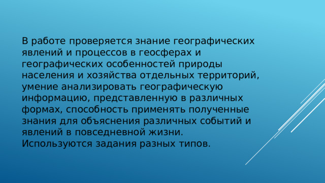 В работе проверяется знание географических явлений и процессов в геосферах и географических особенностей природы населения и хозяйства отдельных территорий, умение анализировать географическую информацию, представленную в различных формах, способность применять полученные знания для объяснения различных событий и явлений в повседневной жизни. Используются задания разных типов. 