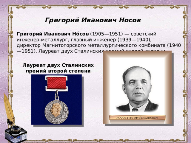 Григорий Иванович Носов Григорий Иванович Но́сов  (1905—1951) — советский инженер-металлург, главный инженер (1939—1940), директор Магнитогорского металлургического комбината (1940—1951). Лауреат двух Сталинских премий второй степени. Лауреат двух Сталинских премий второй степени 