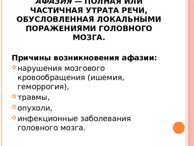 Афазия — полная или частичная утрата речи, обусловленная локальными поражениями головного мозга. Причины возникновения афазии: нарушения мозгового кровообращения (ишемия, геморрогия), травмы, опухоли, инфекционные заболевания головного мозга. 