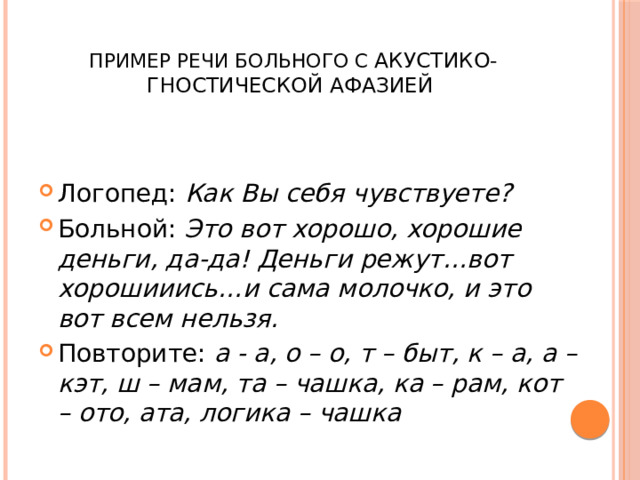  Пример речи больного с акустико-гностической афазией  Логопед: Как Вы себя чувствуете? Больной: Это вот хорошо, хорошие деньги, да-да! Деньги режут…вот хорошииись…и сама молочко, и это вот всем нельзя. Повторите: а - а, о – о, т – быт, к – а, а – кэт, ш – мам, та – чашка, ка – рам, кот – ото, ата, логика – чашка 