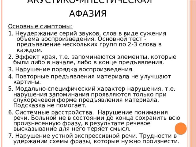 Акустико-мнестическая афазия  Основные симптомы: 1. Неудержание серий звуков, слов в виде сужения объема воспроизведения. Основной тест - предъявление нескольких групп по 2-3 слова в каждом. 2. Эффект края, т.е. запоминаются элементы, которые были либо в начале, либо в конце предъявления. 3. Нарушение порядка воспроизведения. 4. Повторные предъявления материала не улучшают картины. 5. Модально-специфический характер нарушения, т.е. нарушения запоминания проявляются только при слухоречевой форме предъявления материала. Подсказка не помогает. 6. Системные расстройства. Нарушение понимания речи. Больной не в состоянии до конца сохранить всю произнесенную фразу, в результате речевое высказывание для него теряет смысл. 7. Нарушение устной экспрессивной речи. Трудности в удержании схемы фразы, которые нужно произнести. 