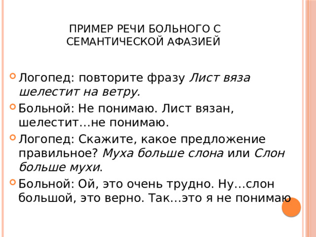  Пример речи больного с семантической афазией Логопед: повторите фразу Лист вяза шелестит на ветру. Больной: Не понимаю. Лист вязан, шелестит…не понимаю. Логопед: Скажите, какое предложение правильное? Муха больше слона или Слон больше мухи . Больной: Ой, это очень трудно. Ну…слон большой, это верно. Так…это я не понимаю 