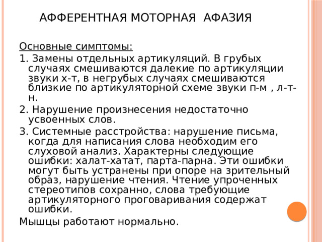 Афферентная моторная афазия Основные симптомы: 1. Замены отдельных артикуляций. В грубых случаях смешиваются далекие по артикуляции звуки х-т, в негрубых случаях смешиваются близкие по артикуляторной схеме звуки п-м , л-т-н. 2. Нарушение произнесения недостаточно усвоенных слов. 3. Системные расстройства: нарушение письма, когда для написания слова необходим его слуховой анализ. Характерны следующие ошибки: халат-хатат, парта-парна. Эти ошибки могут быть устранены при опоре на зрительный образ, нарушение чтения. Чтение упроченных стереотипов сохранно, слова требующие артикуляторного проговаривания содержат ошибки. Мышцы работают нормально. 