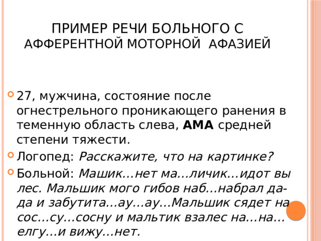  Пример речи больного с афферентной моторной афазией 27, мужчина, состояние после огнестрельного проникающего ранения в теменную область слева, АМА средней степени тяжести. Логопед: Расскажите, что на картинке? Больной: Машик…нет ма…личик…идот вы лес. Мальшик мого гибов наб…набрал да-да и забутита…ау…ау…Мальшик сядет на сос…су…сосну и мальтик взалес на…на…елгу…и вижу…нет. 