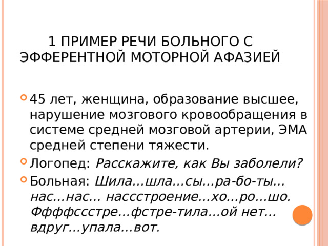  1  Пример речи больного с эфферентной моторной афазией 45 лет, женщина, образование высшее, нарушение мозгового кровообращения в системе средней мозговой артерии, ЭМА средней степени тяжести. Логопед: Расскажите, как Вы заболели? Больная: Шила…шла…сы…ра-бо-ты…нас…нас… нассстроение…хо…ро…шо. Ффффссстре…фстре-тила…ой нет…вдруг…упала…вот. 