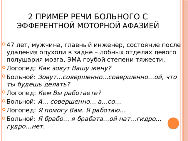  2 Пример речи больного с Эфферентной моторной афазией 47 лет, мужчина, главный инженер, состояние после удаления опухоли в задне – лобных отделах левого полушария мозга, ЭМА грубой степени тяжести. Логопед: Как зовут Вашу жену? Больной: Зовут…совершенно…совершенно…ой, что ты будешь делать? Логопед: Кем Вы работаете? Больной: А… совершенно… а…со… Логопед: Я помогу Вам. Я работаю… Больной: Я брабо… я брабата…ой нат…гидро…гудро…нет. 