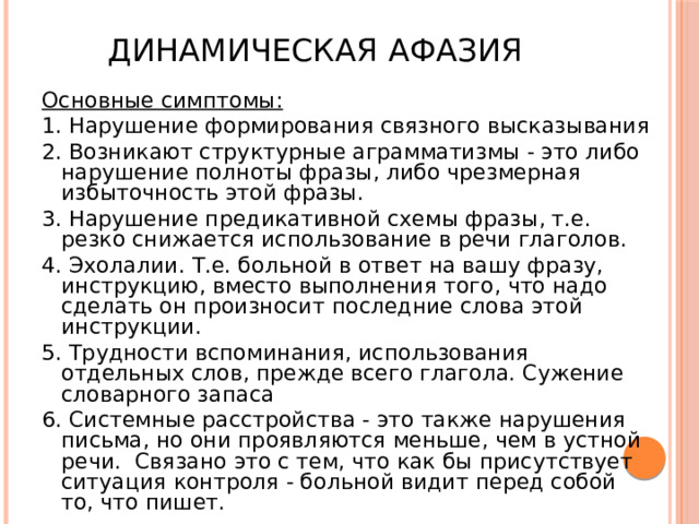 Динамическая афазия Основные симптомы: 1. Нарушение формирования связного высказывания 2. Возникают структурные аграмматизмы - это либо нарушение полноты фразы, либо чрезмерная избыточность этой фразы. 3. Нарушение предикативной схемы фразы, т.е. резко снижается использование в речи глаголов. 4. Эхолалии. Т.е. больной в ответ на вашу фразу, инструкцию, вместо выполнения того, что надо сделать он произносит последние слова этой инструкции. 5. Трудности вспоминания, использования отдельных слов, прежде всего глагола. Сужение словарного запаса 6. Системные расстройства - это также нарушения письма, но они проявляются меньше, чем в устной речи. Связано это с тем, что как бы присутствует ситуация контроля - больной видит перед собой то, что пишет. 