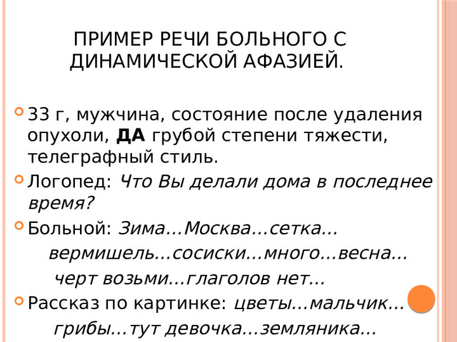  Пример речи больного с динамической афазией. 33 г, мужчина, состояние после удаления опухоли, ДА грубой степени тяжести, телеграфный стиль. Логопед: Что Вы делали дома в последнее время? Больной: Зима…Москва…сетка…  вермишель…сосиски…много…весна…  черт возьми…глаголов нет… Рассказ по картинке: цветы…мальчик…  грибы…тут девочка…земляника… 