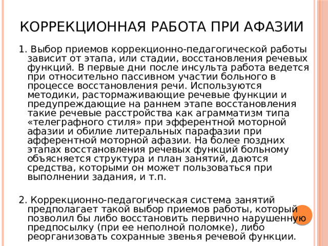 Коррекционная работа при афазии 1. Выбор приемов коррекционно-педагогической работы зависит от этапа, или стадии, восстановления речевых функций. В первые дни после инсульта работа ведется при относительно пассивном участии больного в процессе восстановления речи. Используются методики, растормаживающие речевые функции и предупреждающие на раннем этапе восстановления такие речевые расстройства как аграмматизм типа «телеграфного стиля» при эфферентной моторной афазии и обилие литеральных парафазии при афферентной моторной афазии. На более поздних этапах восстановления речевых функций больному объясняется структура и план занятий, даются средства, которыми он может пользоваться при выполнении задания, и т.п. 2. Коррекционно-педагогическая система занятий предполагает такой выбор приемов работы, который позволил бы либо восстановить первично нарушенную предпосылку (при ее неполной поломке), либо реорганизовать сохранные звенья речевой функции. 