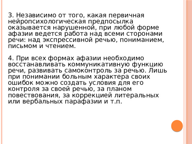 3. Независимо от того, какая первичная нейропсихологическая предпосылка оказывается нарушенной, при любой форме афазии ведется работа над всеми сторонами речи: над экспрессивной речью, пониманием, письмом и чтением. 4. При всех формах афазии необходимо восстанавливать коммуникативную функцию речи, развивать самоконтроль за речью. Лишь при понимании больным характера своих ошибок можно создать условия для его контроля за своей речью, за планом повествования, за коррекцией литеральных или вербальных парафазии и т.п. 