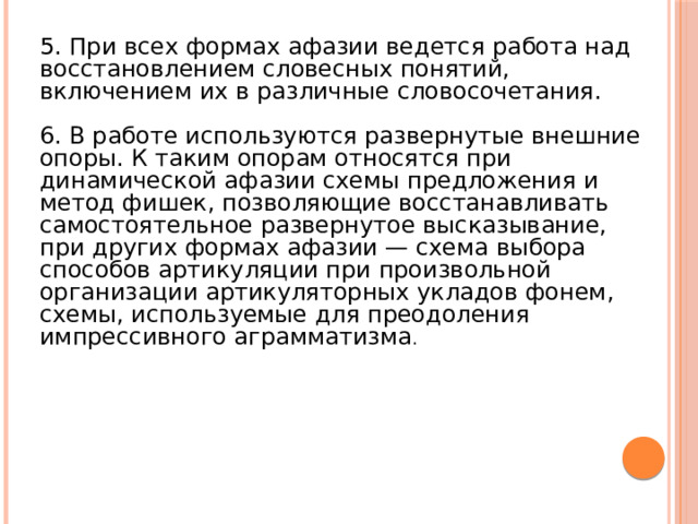 5. При всех формах афазии ведется работа над восстановлением словесных понятий, включением их в различные словосочетания. 6. В работе используются развернутые внешние опоры. К таким опорам относятся при динамической афазии схемы предложения и метод фишек, позволяющие восстанавливать самостоятельное развернутое высказывание, при других формах афазии — схема выбора способов артикуляции при произвольной организации артикуляторных укладов фонем, схемы, используемые для преодоления импрессивного аграмматизма . 