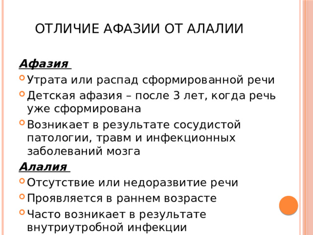 Отличие афазии от алалии Афазия Утрата или распад сформированной речи Детская афазия – после 3 лет, когда речь уже сформирована Возникает в результате сосудистой патологии, травм и инфекционных заболеваний мозга Алалия Отсутствие или недоразвитие речи Проявляется в раннем возрасте Часто возникает в результате внутриутробной инфекции 