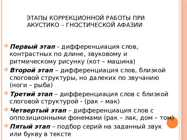  Этапы коррекционной работы при акустико – гностической афазии Первый этап - дифференциация слов, контрастных по длине, звуковому и ритмическому рисунку (кот – машина) Второй этап – дифференциация слов, близкой слоговой структуры, но далеких по звучанию (ноги – рыба) Третий этап – дифференциация слов с близкой слоговой структурой - (рак – мак) Четвертый этап – дифференциация слов с оппозиционными фонемами (рак – лак, дом – том) Пятый этап – подбор серий на заданный звук или букву в тексте 