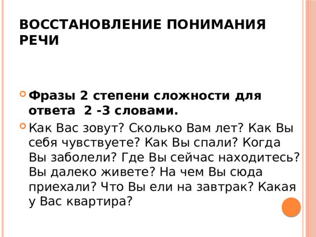  Восстановление понимания речи Фразы 2 степени сложности для ответа 2 -3 словами. Как Вас зовут? Сколько Вам лет? Как Вы себя чувствуете? Как Вы спали? Когда Вы заболели? Где Вы сейчас находитесь? Вы далеко живете? На чем Вы сюда приехали? Что Вы ели на завтрак? Какая у Вас квартира? 