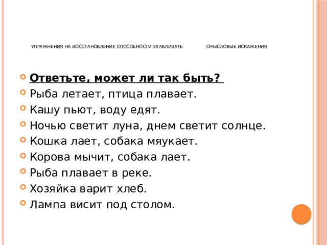       Упражнения на восстановление способности улавливать смысловые искажения Ответьте, может ли так быть? Рыба летает, птица плавает. Кашу пьют, воду едят. Ночью светит луна, днем светит солнце. Кошка лает, собака мяукает. Корова мычит, собака лает. Рыба плавает в реке. Хозяйка варит хлеб. Лампа висит под столом. 