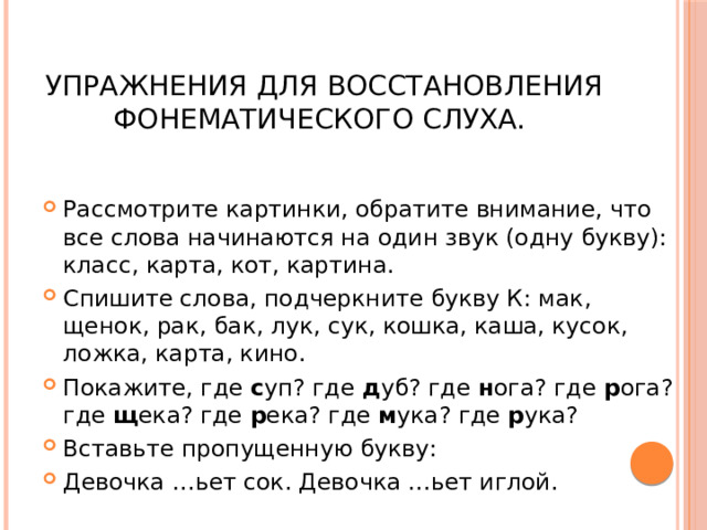  Упражнения для восстановления фонематического слуха. Рассмотрите картинки, обратите внимание, что все слова начинаются на один звук (одну букву): класс, карта, кот, картина. Спишите слова, подчеркните букву К: мак, щенок, рак, бак, лук, сук, кошка, каша, кусок, ложка, карта, кино. Покажите, где с уп? где д уб? где н ога? где р ога? где щ ека? где р ека? где м ука? где р ука? Вставьте пропущенную букву: Девочка …ьет сок. Девочка …ьет иглой. 