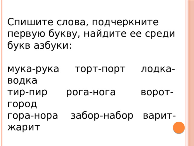 Спишите слова, подчеркните первую букву, найдите ее среди букв азбуки: мука-рука торт-порт лодка-водка тир-пир рога-нога ворот-город гора-нора забор-набор варит-жарит Какое слово подходит по смыслу? Из чайника идет… пар, жар В печке большой… 