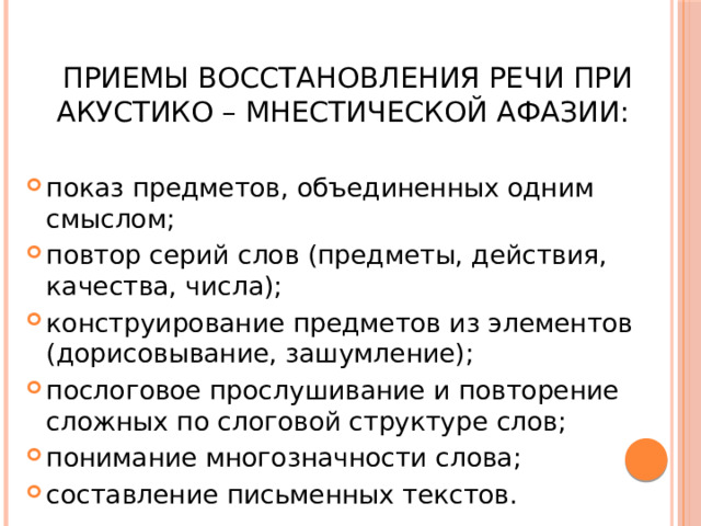  Приемы восстановления речи при акустико – мнестической афазии: показ предметов, объединенных одним смыслом; повтор серий слов (предметы, действия, качества, числа); конструирование предметов из элементов (дорисовывание, зашумление); послоговое прослушивание и повторение сложных по слоговой структуре слов; понимание многозначности слова; составление письменных текстов. 