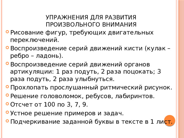  Упражнения для развития  произвольного внимания Рисование фигур, требующих двигательных переключений. Воспроизведение серий движений кисти (кулак – ребро – ладонь). Воспроизведение серий движений органов артикуляции: 1 раз подуть, 2 раза поцокать; 3 раза подуть, 2 раза улыбнуться. Прохлопать прослушанный ритмический рисунок. Решение головоломок, ребусов, лабиринтов. Отсчет от 100 по 3, 7, 9. Устное решение примеров и задач. Подчеркивание заданной буквы в тексте в 1 лист. 