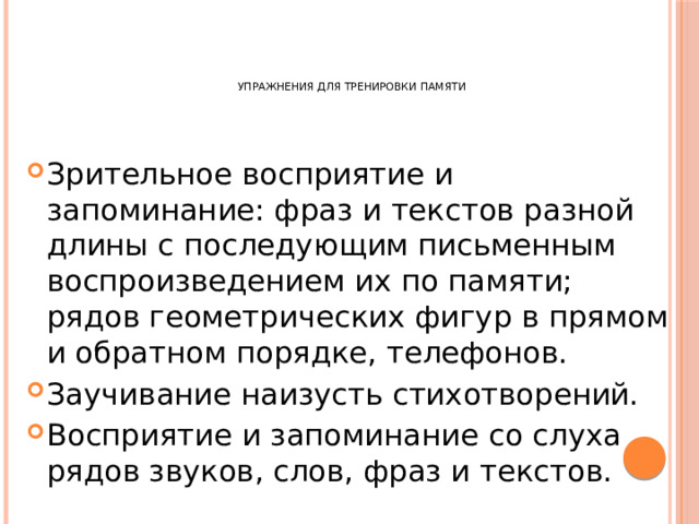       Упражнения для тренировки памяти   Зрительное восприятие и запоминание: фраз и текстов разной длины с последующим письменным воспроизведением их по памяти; рядов геометрических фигур в прямом и обратном порядке, телефонов. Заучивание наизусть стихотворений. Восприятие и запоминание со слуха рядов звуков, слов, фраз и текстов. 