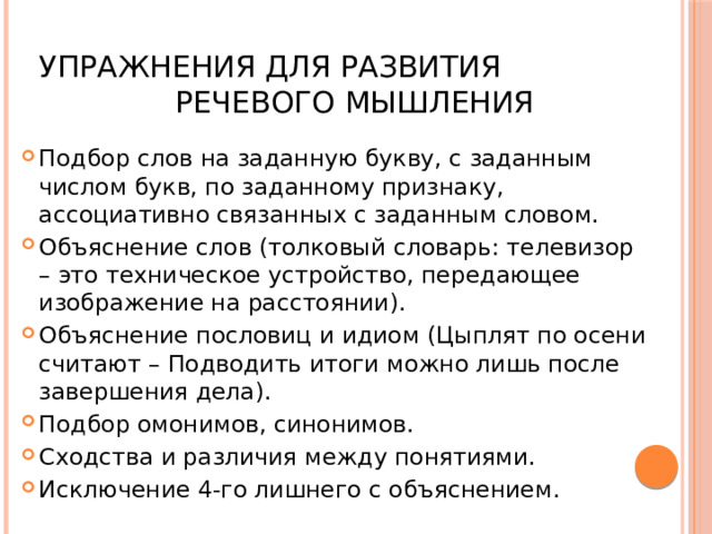  Упражнения для развития речевого мышления Подбор слов на заданную букву, с заданным числом букв, по заданному признаку, ассоциативно связанных с заданным словом. Объяснение слов (толковый словарь: телевизор – это техническое устройство, передающее изображение на расстоянии). Объяснение пословиц и идиом (Цыплят по осени считают – Подводить итоги можно лишь после завершения дела). Подбор омонимов, синонимов. Сходства и различия между понятиями. Исключение 4-го лишнего с объяснением. 