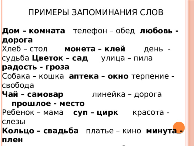  Примеры запоминания слов Дом – комната телефон – обед любовь - дорога Хлеб – стол монета – клей день - судьба Цветок – сад улица – пила радость - гроза Собака – кошка аптека – окно терпение - свобода Чай – самовар линейка – дорога прошлое - место Ребенок – мама суп – цирк красота - слезы Кольцо – свадьба платье – кино минута - плен Бумага – книга врач – голубь грамота - лень Муж – семья мяч – лампа весна - звук Свет – тьма артист – ребенок доход - слух Товар – деньги птица – зонт колокол - скука Страна – народ круг – радио страх - глупость 