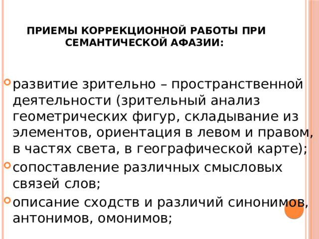  Приемы коррекционной работы при семантической афазии: развитие зрительно – пространственной деятельности (зрительный анализ геометрических фигур, складывание из элементов, ориентация в левом и правом, в частях света, в географической карте); сопоставление различных смысловых связей слов; описание сходств и различий синонимов, антонимов, омонимов; 