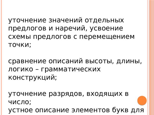 уточнение значений отдельных предлогов и наречий, усвоение схемы предлогов с перемещением точки; сравнение описаний высоты, длины, логико – грамматических конструкций; уточнение разрядов, входящих в число; устное описание элементов букв для преодоления оптической алексии и аграфии. 