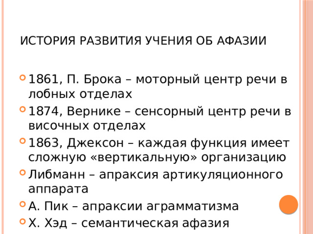  История развития учения об афазии 1861, П. Брока – моторный центр речи в лобных отделах 1874, Вернике – сенсорный центр речи в височных отделах 1863, Джексон – каждая функция имеет сложную «вертикальную» организацию Либманн – апраксия артикуляционного аппарата А. Пик – апраксии аграмматизма Х. Хэд – семантическая афазия 