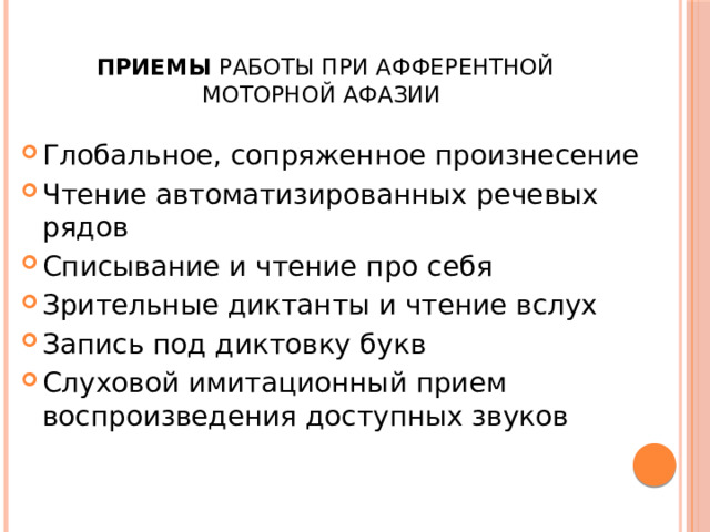  Приемы работы при афферентной моторной афазии Глобальное, сопряженное произнесение Чтение автоматизированных речевых рядов Списывание и чтение про себя Зрительные диктанты и чтение вслух Запись под диктовку букв Слуховой имитационный прием воспроизведения доступных звуков 