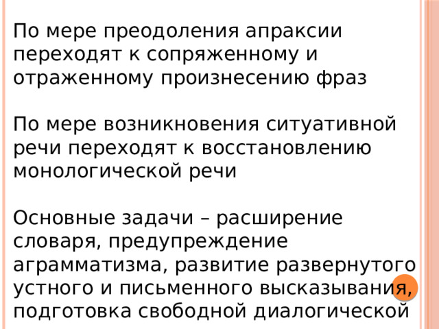 По мере преодоления апраксии переходят к сопряженному и отраженному произнесению фраз По мере возникновения ситуативной речи переходят к восстановлению монологической речи Основные задачи – расширение словаря, предупреждение аграмматизма, развитие развернутого устного и письменного высказывания, подготовка свободной диалогической речи 