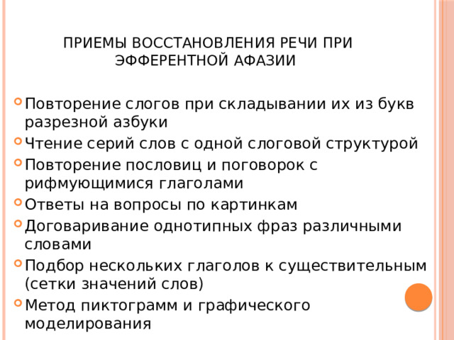  Приемы восстановления речи при эфферентной афазии Повторение слогов при складывании их из букв разрезной азбуки Чтение серий слов с одной слоговой структурой Повторение пословиц и поговорок с рифмующимися глаголами Ответы на вопросы по картинкам Договаривание однотипных фраз различными словами Подбор нескольких глаголов к существительным (сетки значений слов) Метод пиктограмм и графического моделирования 