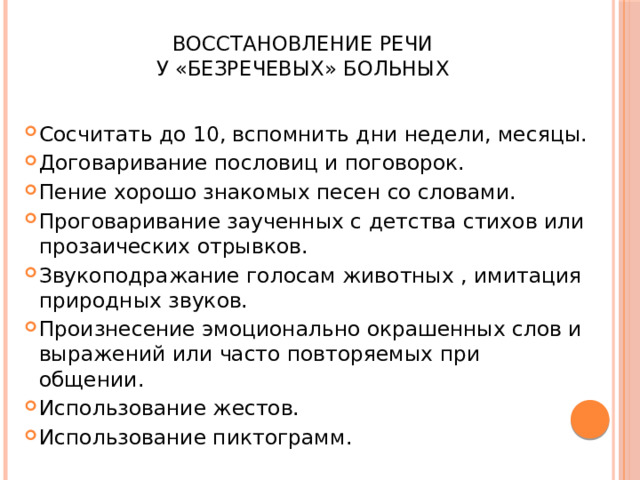  Восстановление речи  у «безречевых» больных Сосчитать до 10, вспомнить дни недели, месяцы. Договаривание пословиц и поговорок. Пение хорошо знакомых песен со словами. Проговаривание заученных с детства стихов или прозаических отрывков. Звукоподражание голосам животных , имитация природных звуков. Произнесение эмоционально окрашенных слов и выражений или часто повторяемых при общении. Использование жестов. Использование пиктограмм. 