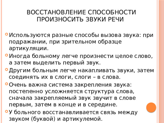  Восстановление способности произносить звуки речи Используются разные способы вызова звука: при подражании, при зрительном образце артикуляции. Иногда больному легче произнести целое слово, а затем выделить первый звук. Другим больным легче накапливать звуки, затем соединять их в слоги, слоги – в слова. Очень важна система закрепления звука: постепенно усложняется структура слова, сначала закрепляемый звук звучит в слове первым, затем в конце и в середине. У больного восстанавливается связь между звуком (буквой) и артикулемой. 