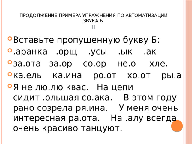  Продолжение примера упражнения по автоматизации звука Б   Вставьте пропущенную букву Б: .аранка .орщ .усы .ык .ак за.ота за.ор со.ор не.о хле. ка.ель ка.ина ро.от хо.от ры.а Я не лю.лю квас. На цепи сидит .ольшая со.ака. В этом году рано созрела ря.ина. У меня очень интересная ра.ота. На .алу всегда очень красиво танцуют. 