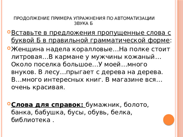   Продолжение примера упражнения по автоматизации звука Б Вставьте в предложения пропущенные слова с буквой Б в правильной грамматической форме : Женщина надела коралловые…На полке стоит литровая…В кармане у мужчины кожаный…Около поселка большое…У моей…много внуков. В лесу…прыгает с дерева на дерева. В…много интересных книг. В магазине вся…очень красивая. Слова для справок: бумажник, болото, банка, бабушка, бусы, обувь, белка, библиотека . 