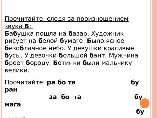 Прочитайте, следя за произношением звука Б : Б а б ушка пошла на б азар. Художник рисует на б елой б умаге. Б ыло ясное б езо б лачное небо. У девушки красивые б усы. У девочки б ольшой б ант. Мужчина б реет б ороду. Б отинки б ыли мальчику велики.  Прочитайте: ра бо та бу ран  за бо та бу мага  бу тылка 