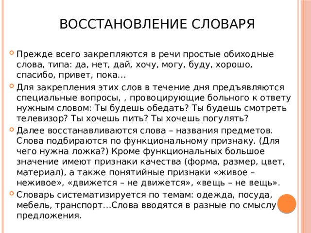 Восстановление словаря Прежде всего закрепляются в речи простые обиходные слова, типа: да, нет, дай, хочу, могу, буду, хорошо, спасибо, привет, пока… Для закрепления этих слов в течение дня предъявляются специальные вопросы, , провоцирующие больного к ответу нужным словом: Ты будешь обедать? Ты будешь смотреть телевизор? Ты хочешь пить? Ты хочешь погулять? Далее восстанавливаются слова – названия предметов. Слова подбираются по функциональному признаку. (Для чего нужна ложка?) Кроме функциональных большое значение имеют признаки качества (форма, размер, цвет, материал), а также понятийные признаки «живое – неживое», «движется – не движется», «вещь – не вещь». Словарь систематизируется по темам: одежда, посуда, мебель, транспорт…Слова вводятся в разные по смыслу предложения. 