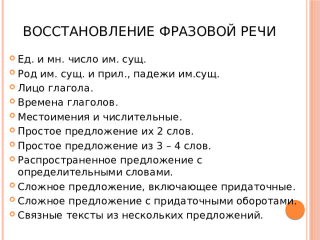  Восстановление фразовой речи Ед. и мн. число им. сущ. Род им. сущ. и прил., падежи им.сущ. Лицо глагола. Времена глаголов. Местоимения и числительные. Простое предложение их 2 слов. Простое предложение из 3 – 4 слов. Распространенное предложение с определительными словами. Сложное предложение, включающее придаточные. Сложное предложение с придаточными оборотами. Связные тексты из нескольких предложений. 