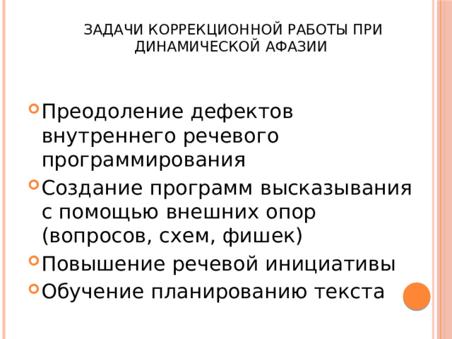  Задачи коррекционной работы при динамической афазии Преодоление дефектов внутреннего речевого программирования Создание программ высказывания с помощью внешних опор (вопросов, схем, фишек) Повышение речевой инициативы Обучение планированию текста 