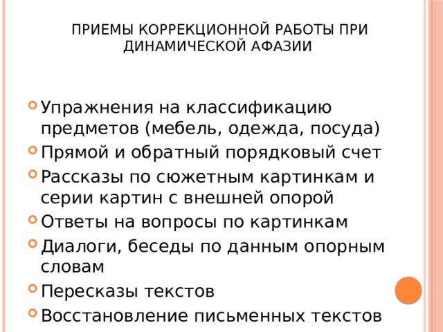  Приемы коррекционной работы при динамической афазии Упражнения на классификацию предметов (мебель, одежда, посуда) Прямой и обратный порядковый счет Рассказы по сюжетным картинкам и серии картин с внешней опорой Ответы на вопросы по картинкам Диалоги, беседы по данным опорным словам Пересказы текстов Восстановление письменных текстов 