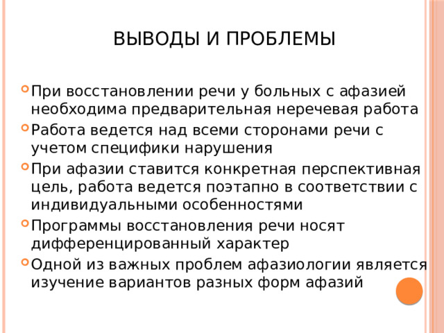  Выводы и проблемы При восстановлении речи у больных с афазией необходима предварительная неречевая работа Работа ведется над всеми сторонами речи с учетом специфики нарушения При афазии ставится конкретная перспективная цель, работа ведется поэтапно в соответствии с индивидуальными особенностями Программы восстановления речи носят дифференцированный характер Одной из важных проблем афазиологии является изучение вариантов разных форм афазий 