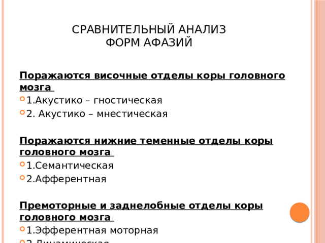  Сравнительный анализ  форм афазий Поражаются височные отделы коры головного мозга  1.Акустико – гностическая 2. Акустико – мнестическая Поражаются нижние теменные отделы коры головного мозга  1.Семантическая 2.Афферентная Премоторные и заднелобные отделы коры головного мозга  1.Эфферентная моторная 2.Динамическая  