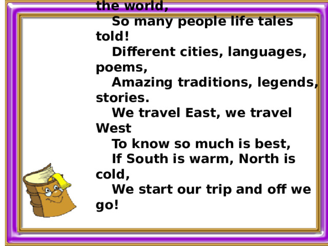 So many countries all over the world, So many people life tales told! Different cities, languages, poems, Amazing traditions, legends, stories. We travel East, we travel West To know so much is best, If South is warm, North is cold, We start our trip and off we go!  