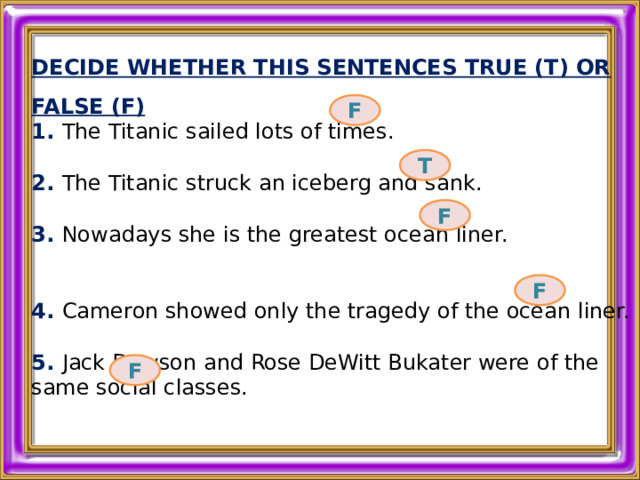 DECIDE WHETHER THIS SENTENCES TRUE (T) OR FALSE (F) 1. The Titanic sailed lots of times.  2. The Titanic struck an iceberg and sank.  3. Nowadays she is the greatest ocean liner.  4. Cameron showed only the tragedy of the ocean liner.  5. Jack Dawson and Rose DeWitt Bukater were of the same social classes.  F T F F F 