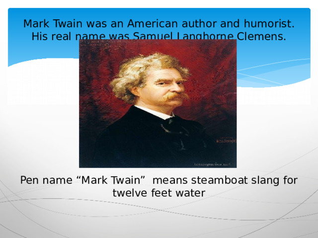 Mark Twain was an American author and humorist.  His real name was Samuel Langhorne Clemens.   Pen name “Mark Twain” means steamboat slang for twelve feet water 